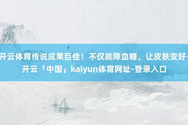 开云体育传说成果巨佳！不仅能降血糖、让皮肤变好-开云「中国」kaiyun体育网址-登录入口