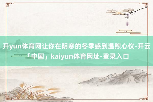 开yun体育网让你在阴寒的冬季感到温煦心仪-开云「中国」kaiyun体育网址-登录入口