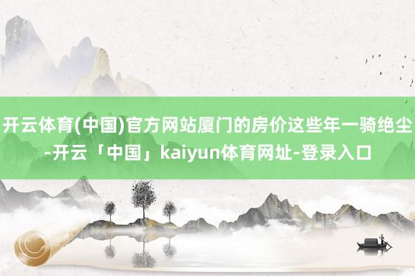 开云体育(中国)官方网站厦门的房价这些年一骑绝尘-开云「中国」kaiyun体育网址-登录入口