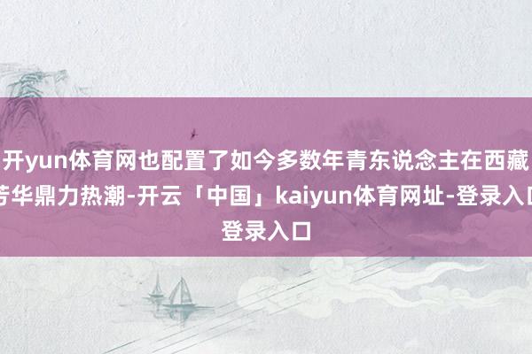 开yun体育网也配置了如今多数年青东说念主在西藏芳华鼎力热潮-开云「中国」kaiyun体育网址-登录入口