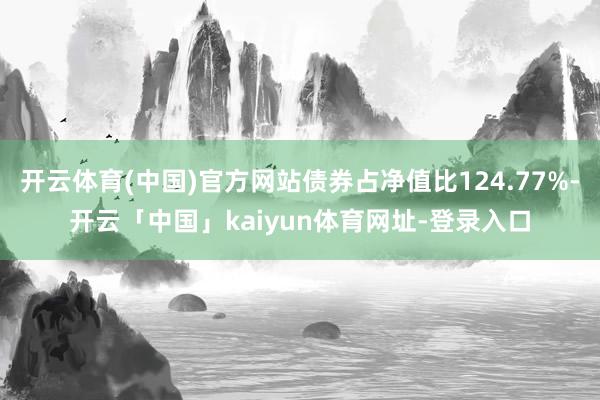 开云体育(中国)官方网站债券占净值比124.77%-开云「中国」kaiyun体育网址-登录入口