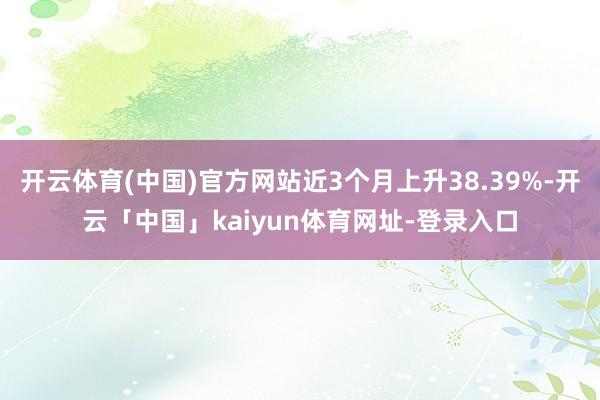 开云体育(中国)官方网站近3个月上升38.39%-开云「中国」kaiyun体育网址-登录入口
