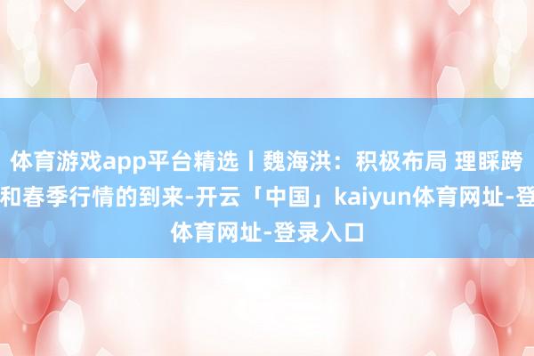 体育游戏app平台精选丨魏海洪：积极布局 理睬跨年行情和春季行情的到来-开云「中国」kaiyun体育网址-登录入口