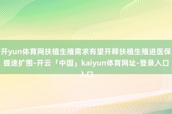 开yun体育网扶植生殖需求有望开释扶植生殖进医保提速扩围-开云「中国」kaiyun体育网址-登录入口