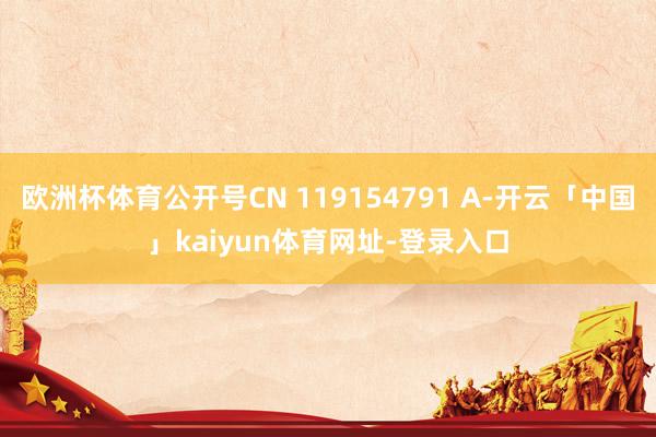 欧洲杯体育公开号CN 119154791 A-开云「中国」kaiyun体育网址-登录入口
