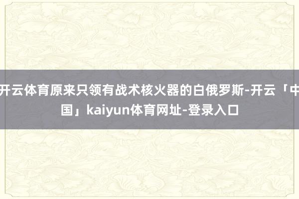 开云体育原来只领有战术核火器的白俄罗斯-开云「中国」kaiyun体育网址-登录入口