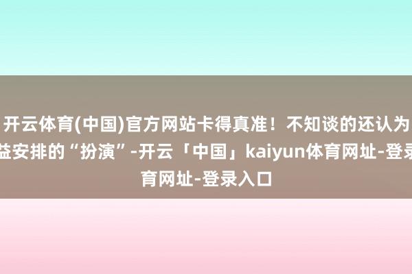 开云体育(中国)官方网站卡得真准！不知谈的还认为是有益安排的“扮演”-开云「中国」kaiyun体育网址-登录入口