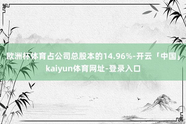 欧洲杯体育占公司总股本的14.96%-开云「中国」kaiyun体育网址-登录入口