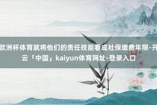 欧洲杯体育就将他们的责任技能看成社保缴费年限-开云「中国」kaiyun体育网址-登录入口