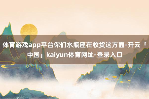 体育游戏app平台你们水瓶座在收货这方面-开云「中国」kaiyun体育网址-登录入口