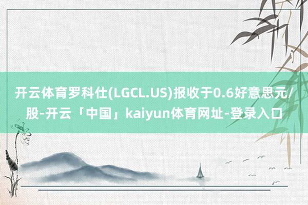 开云体育罗科仕(LGCL.US)报收于0.6好意思元/股-开云「中国」kaiyun体育网址-登录入口