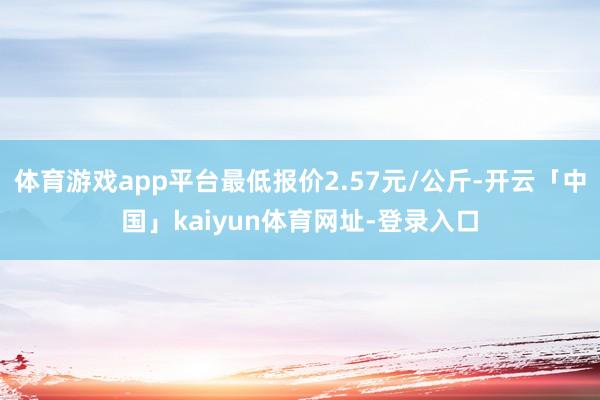 体育游戏app平台最低报价2.57元/公斤-开云「中国」kaiyun体育网址-登录入口