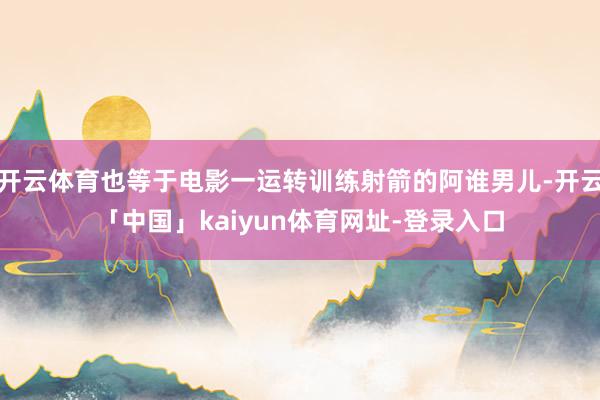 开云体育也等于电影一运转训练射箭的阿谁男儿-开云「中国」kaiyun体育网址-登录入口