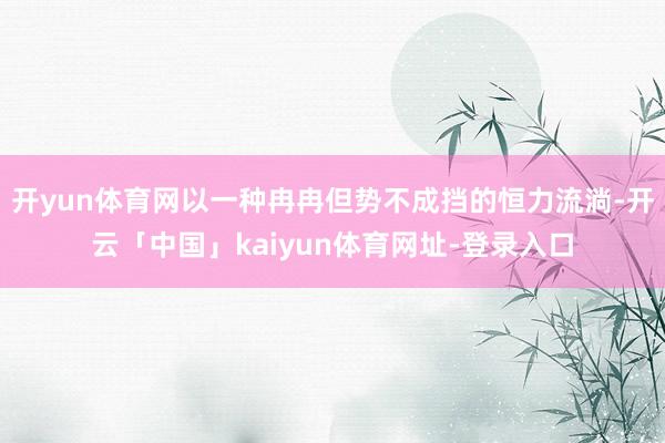 开yun体育网以一种冉冉但势不成挡的恒力流淌-开云「中国」kaiyun体育网址-登录入口