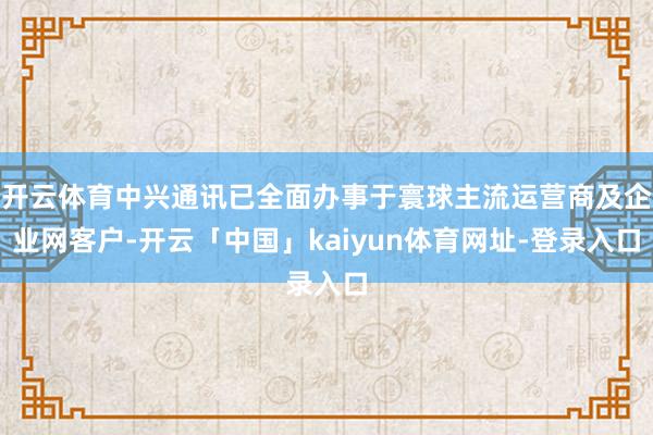 开云体育中兴通讯已全面办事于寰球主流运营商及企业网客户-开云「中国」kaiyun体育网址-登录入口