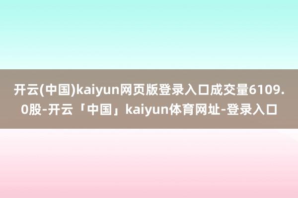 开云(中国)kaiyun网页版登录入口成交量6109.0股-开云「中国」kaiyun体育网址-登录入口