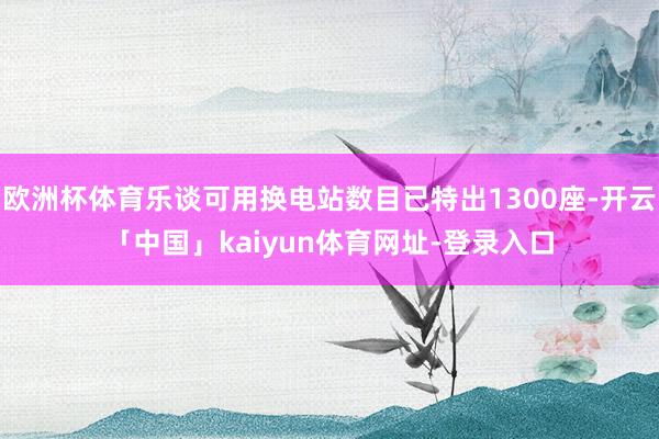 欧洲杯体育乐谈可用换电站数目已特出1300座-开云「中国」kaiyun体育网址-登录入口