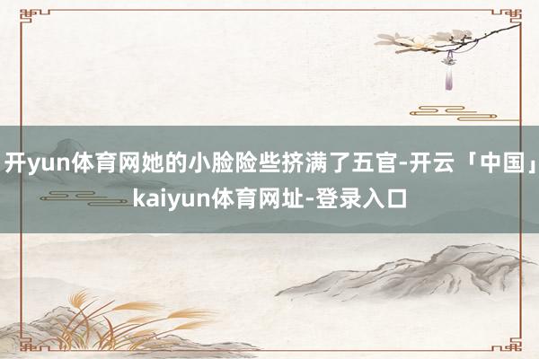 开yun体育网她的小脸险些挤满了五官-开云「中国」kaiyun体育网址-登录入口