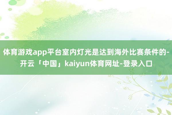 体育游戏app平台室内灯光是达到海外比赛条件的-开云「中国」kaiyun体育网址-登录入口