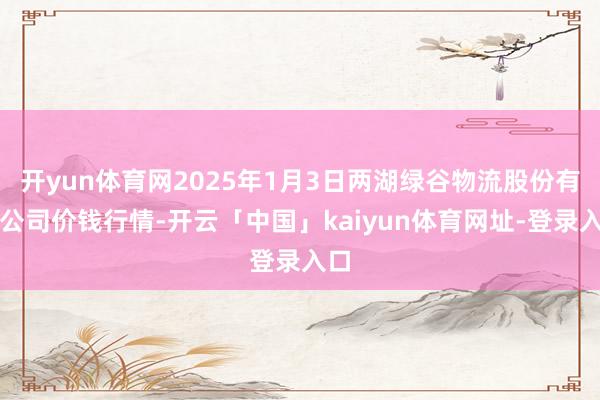开yun体育网2025年1月3日两湖绿谷物流股份有限公司价钱行情-开云「中国」kaiyun体育网址-登录入口