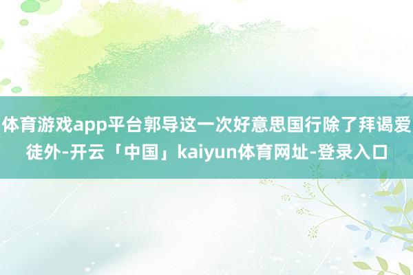 体育游戏app平台郭导这一次好意思国行除了拜谒爱徒外-开云「中国」kaiyun体育网址-登录入口