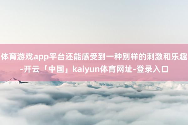 体育游戏app平台还能感受到一种别样的刺激和乐趣-开云「中国」kaiyun体育网址-登录入口