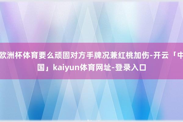 欧洲杯体育要么顽固对方手牌况兼红桃加伤-开云「中国」kaiyun体育网址-登录入口