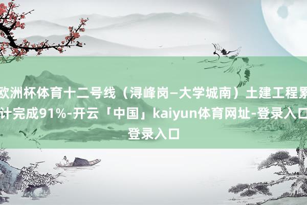 欧洲杯体育十二号线（浔峰岗—大学城南）土建工程累计完成91%-开云「中国」kaiyun体育网址-登录入口