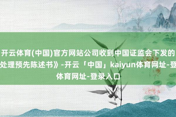 开云体育(中国)官方网站公司收到中国证监会下发的《行政处理预先陈述书》-开云「中国」kaiyun体育网址-登录入口