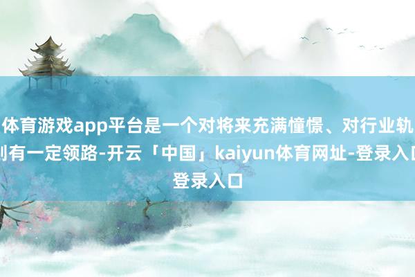 体育游戏app平台是一个对将来充满憧憬、对行业轨则有一定领路-开云「中国」kaiyun体育网址-登录入口
