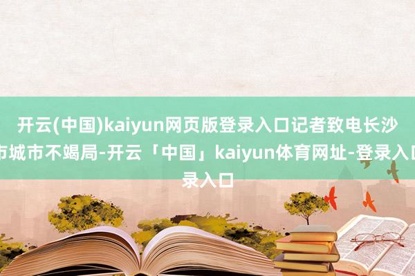 开云(中国)kaiyun网页版登录入口记者致电长沙市城市不竭局-开云「中国」kaiyun体育网址-登录入口