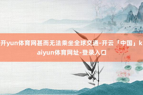 开yun体育网甚而无法乘坐全球交通-开云「中国」kaiyun体育网址-登录入口