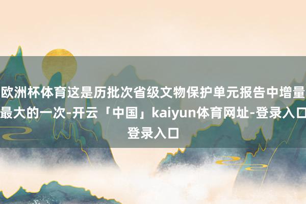 欧洲杯体育这是历批次省级文物保护单元报告中增量最大的一次-开云「中国」kaiyun体育网址-登录入口