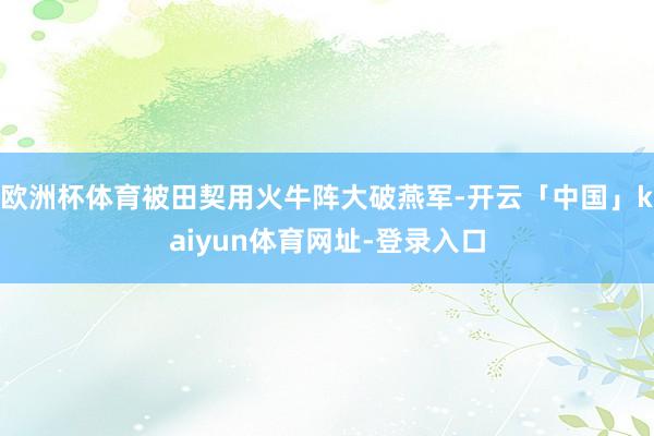 欧洲杯体育被田契用火牛阵大破燕军-开云「中国」kaiyun体育网址-登录入口