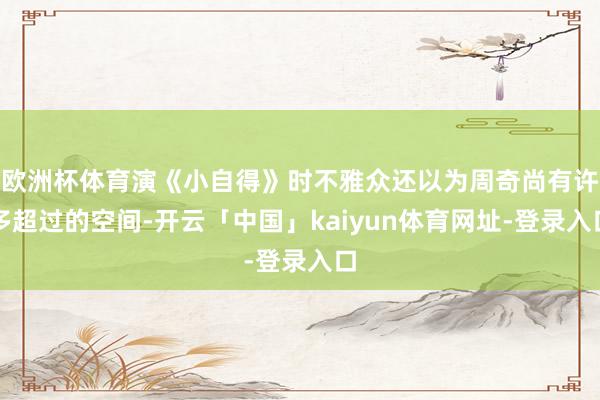 欧洲杯体育演《小自得》时不雅众还以为周奇尚有许多超过的空间-开云「中国」kaiyun体育网址-登录入口