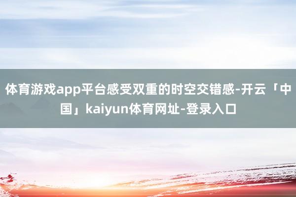 体育游戏app平台感受双重的时空交错感-开云「中国」kaiyun体育网址-登录入口