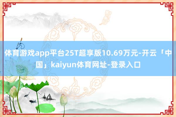 体育游戏app平台25T超享版10.69万元-开云「中国」kaiyun体育网址-登录入口