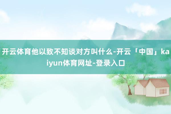 开云体育他以致不知谈对方叫什么-开云「中国」kaiyun体育网址-登录入口