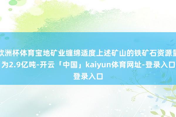 欧洲杯体育宝地矿业缠绵适度上述矿山的铁矿石资源量为2.9亿吨-开云「中国」kaiyun体育网址-登录入口