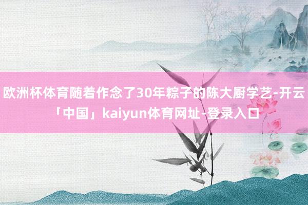 欧洲杯体育随着作念了30年粽子的陈大厨学艺-开云「中国」kaiyun体育网址-登录入口