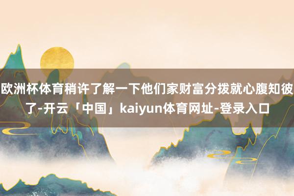 欧洲杯体育稍许了解一下他们家财富分拨就心腹知彼了-开云「中国」kaiyun体育网址-登录入口