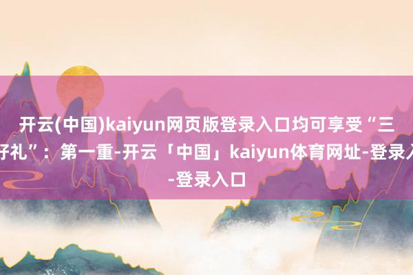 开云(中国)kaiyun网页版登录入口均可享受“三重好礼”:第一重-开云「中国」kaiyun体育网址-登录入口