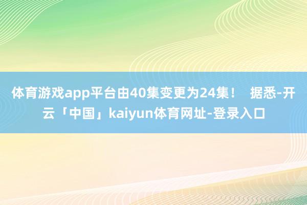 体育游戏app平台由40集变更为24集！  据悉-开云「中国」kaiyun体育网址-登录入口