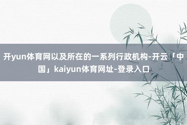 开yun体育网以及所在的一系列行政机构-开云「中国」kaiyun体育网址-登录入口
