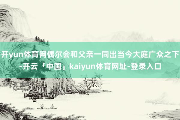 开yun体育网偶尔会和父亲一同出当今大庭广众之下-开云「中国」kaiyun体育网址-登录入口