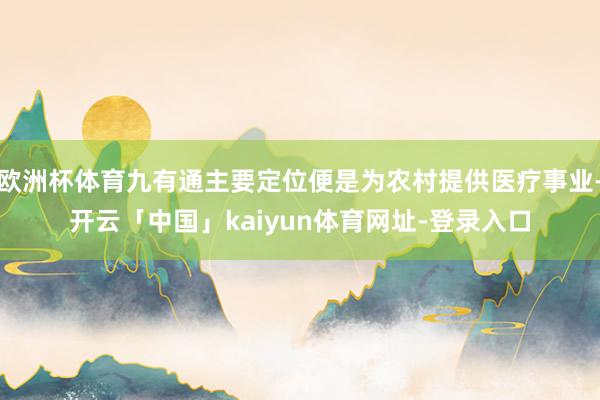 欧洲杯体育九有通主要定位便是为农村提供医疗事业-开云「中国」kaiyun体育网址-登录入口