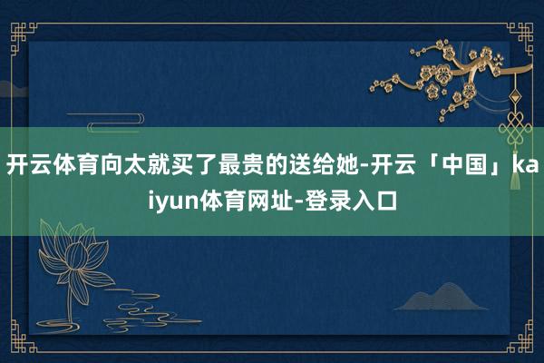 开云体育向太就买了最贵的送给她-开云「中国」kaiyun体育网址-登录入口