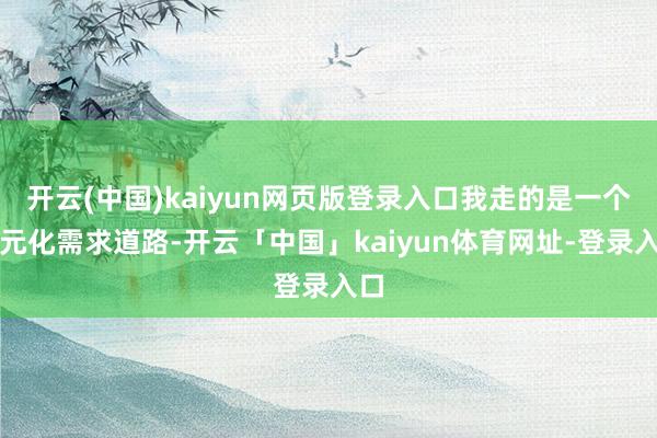 开云(中国)kaiyun网页版登录入口我走的是一个多元化需求道路-开云「中国」kaiyun体育网址-登录入口