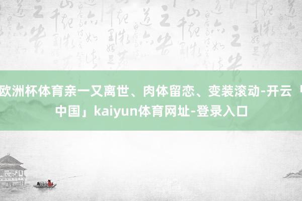 欧洲杯体育亲一又离世、肉体留恋、变装滚动-开云「中国」kaiyun体育网址-登录入口