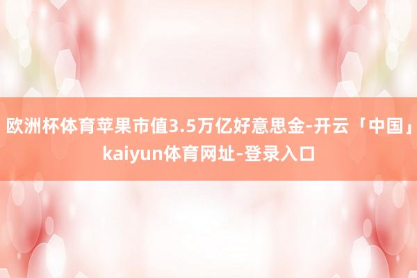 欧洲杯体育苹果市值3.5万亿好意思金-开云「中国」kaiyun体育网址-登录入口